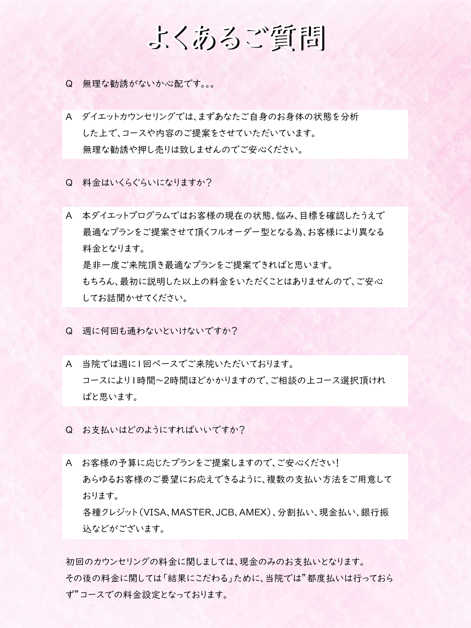 よくあるご質問
Q　　無理な勧誘がないか心配です。。。

A　　ダイエットカウンセリングでは、まずあなたご自身のお身体の状態を分析した上で、コースや内容のご提案をさせていただいています。
無理な勧誘や押し売りは致しませんのでご安心ください。

Q　　料金はいくらぐらいになりますか？

A　　本ダイエットプログラムではお客様の現在の状態、悩み、目標を確認したうえで最適なプランをご提案させて頂くフルオーダー型となる為、お客様により異なる料金となります。
是非一度ご来院頂き最適なプランをご提案できればと思います。
もちろん、最初に説明した以上の料金をいただくことはありませんので、ご安心
してお話聞かせてください。

Q　　週に何回も通わないといけないですか？

A　　当院では週に1回ペースでご来院いただいております。
コースにより１時間～２時間ほどかかりますので、ご相談の上コース選択頂ければと思います。

Q　　お支払いはどのようにすればいいですか？

A　　お客様の予算に応じたプランをご提案しますので、ご安心ください！
あらゆるお客様のご要望にお応えできるように、複数の支払い方法をご用意しております。
各種クレジット（VISA、MASTER、JCB、AMEX）、分割払い、現金払い、銀行振込などがございます。

初回のカウンセリングの料金に関しましては、現金のみのお支払いとなります。
その後の料金に関しては「結果にこだわる」ために、当院では”都度払いは行っておらず”コースでの料金設定となっております。