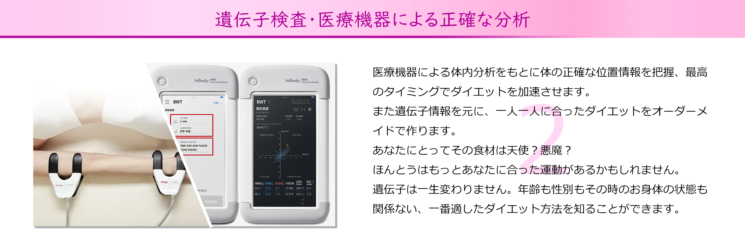 遺伝子検査・医療機器による正確な分析
医療機器による体内分析をもとに体の正確な位置情報を把握、最高
のタイミングでダイエットを加速させます。
また遺伝子情報を元に、一人一人に合ったダイエットをオーダーメ
イドで作ります。
あなたにとってその食材は天使？悪魔？
ほんとうはもっとあなたに合った運動があるかもしれません。
遺伝子は一生変わりません。年齢も性別もその時のお身体の状態も
関係ない、一番適したダイエット方法を知ることができます。