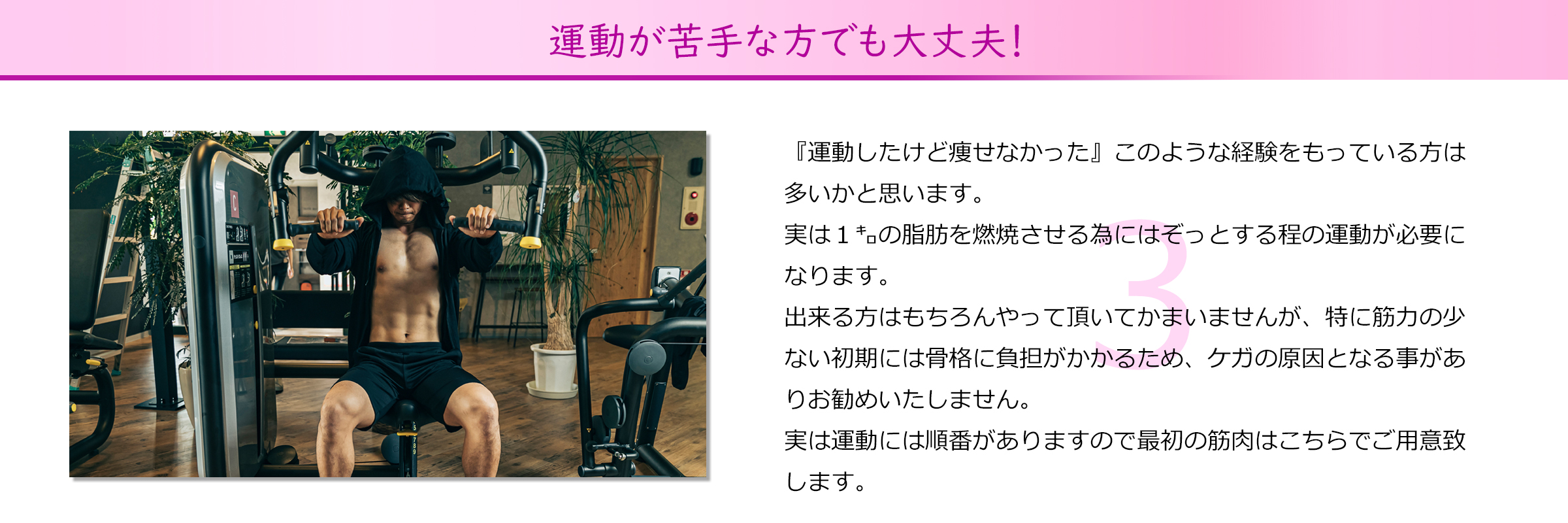 運動が苦手な方でも大丈夫！
『運動したけど痩せなかった』このような経験をもっている方は
多いかと思います。
実は１㌔の脂肪を燃焼させる為にはぞっとする程の運動が必要に
なります。出来る方はもちろんやって頂いてかまいませんが、特に筋力の少
ない初期には骨格に負担がかかるため、ケガの原因となる事があ
りお勧めいたしません。
実は運動には順番がありますので最初の筋肉はこちらでご用意致
します。