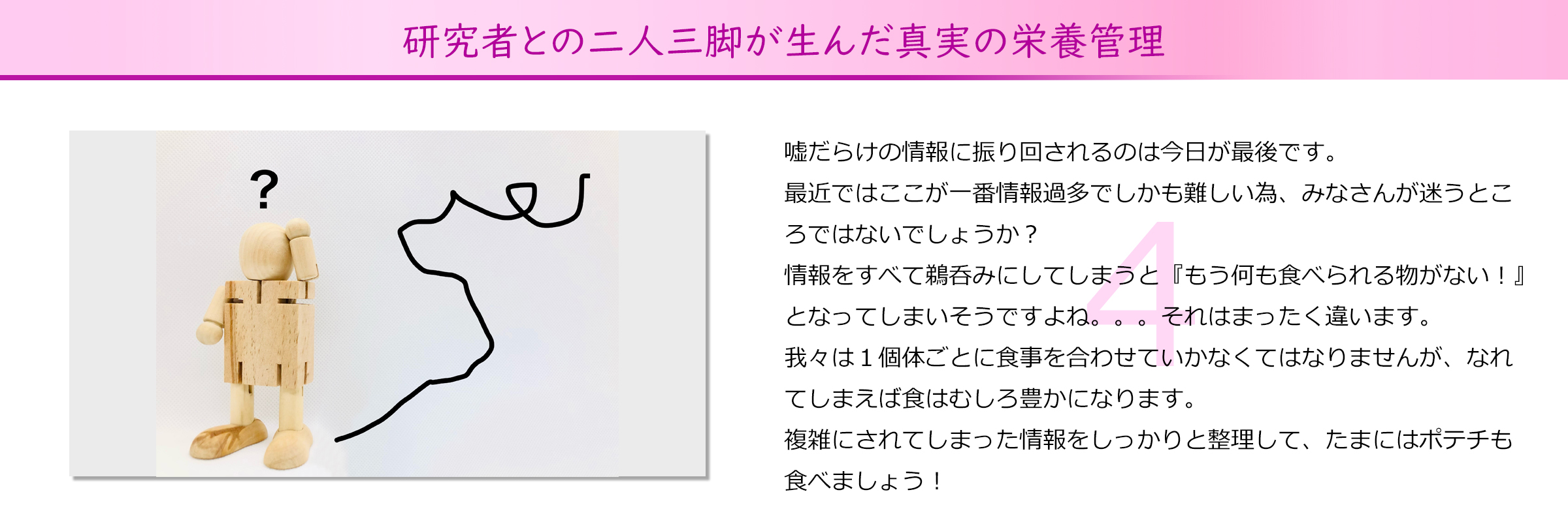 研究者との二人三脚が生んだ真実の栄養管理
嘘だらけの情報に振り回されるのは今日が最後です。
最近ではここが一番情報過多でしかも難しい為、みなさんが迷うとこ
ろではないでしょうか？
情報をすべて鵜呑みにしてしまうと『もう何も食べられる物がない！』
となってしまいそうですよね。。。それはまったく違います。
我々は１個体ごとに食事を合わせていかなくてはなりませんが、なれ
てしまえば食はむしろ豊かになります。
複雑にされてしまった情報をしっかりと整理して、たまにはポテチも
食べましょう！
