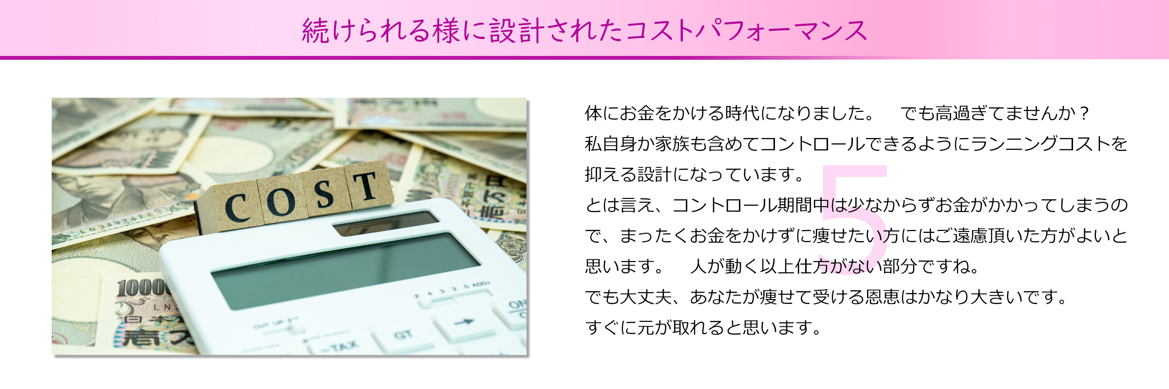 続けられる様に設計されたコストパフォーマンス
体にお金をかける時代になりました。　でも高過ぎてませんか？
私自身か家族も含めてコントロールできるようにランニングコストを抑える設計になっています。
とは言え、コントロール期間中は少なからずお金がかかってしまうので、まったくお金をかけずに痩せたい方にはご遠慮頂いた方がよいと
思います。　人が動く以上仕方がない部分ですね。
でも大丈夫、あなたが痩せて受ける恩恵はかなり大きいです。
すぐに元が取れると思います。