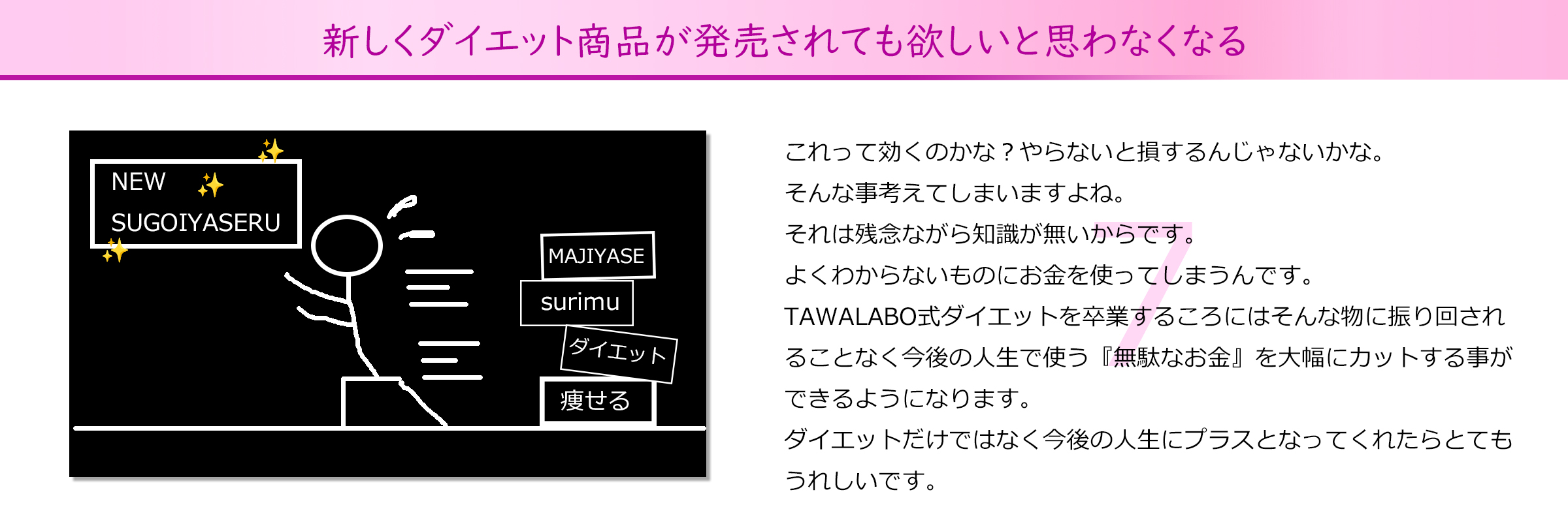 新しくダイエット商品が発売されても欲しいと思わなくなる
これって効くのかな？やらないと損するんじゃないかな。
そんな事考えてしまいますよね。
それは残念ながら知識が無いからです。
よくわからないものにお金を使ってしまうんです。
TAWALABO式ダイエットを卒業するころにはそんな物に振り回され
ることなく今後の人生で使う『無駄なお金』を大幅にカットする事が
できるようになります。
ダイエットだけではなく今後の人生にプラスとなってくれたらとても
うれしいです。