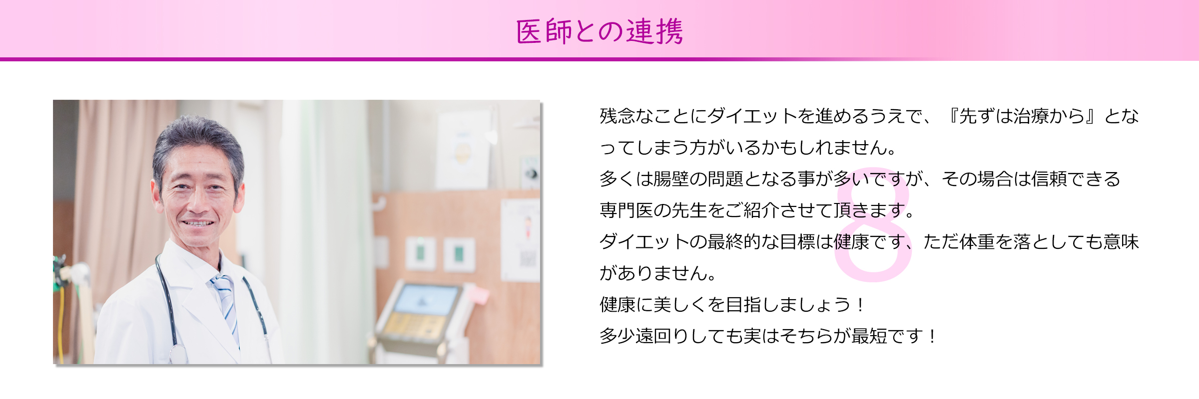 医師との連携
残念なことにダイエットを進めるうえで、『先ずは治療から』とな
ってしまう方がいるかもしれません。
多くは腸壁の問題となる事が多いですが、その場合は信頼できる
専門医の先生をご紹介させて頂きます。
ダイエットの最終的な目標は健康です、ただ体重を落としても意味
がありません。
健康に美しくを目指しましょう！
多少遠回りしても実はそちらが最短です！