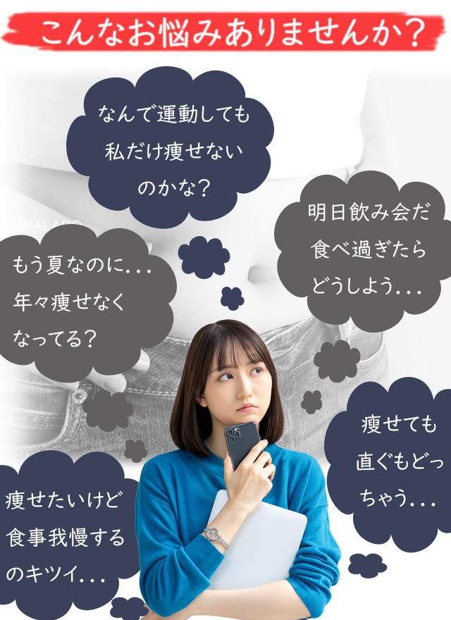 こんなお悩みありませんか？
なんで運動しても私だけ痩せないのかな？
もうすぐ夏なのに…年々痩せにくくなってきてる？
痩せたいけど食事我慢するのキツイ…
明日飲み会だ、食べ過ぎたらどうしよう…
少し痩せてもまた直ぐにもどっちゃう…