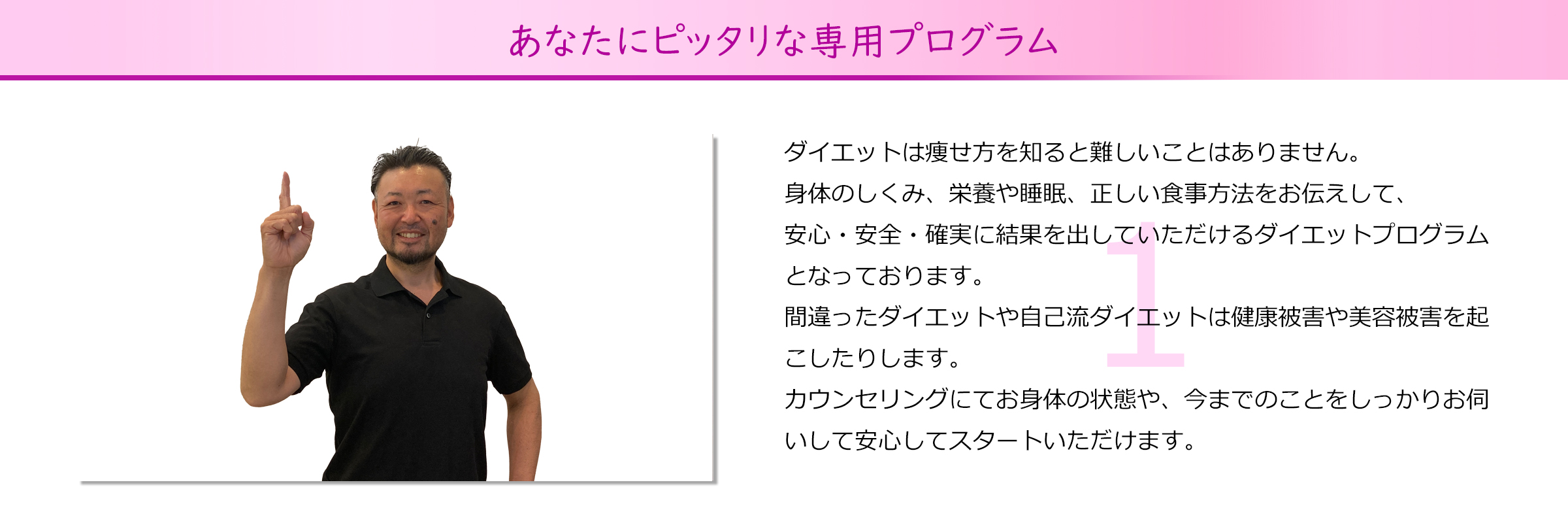 あなたにピッタリな専用プログラム
ダイエットは痩せ方を知ると難しいことはありません。
身体のしくみ、栄養や睡眠、正しい食事方法をお伝えして、
安心・安全・確実に結果を出していただけるダイエットプログラム
となっております。
間違ったダイエットや自己流ダイエットは健康被害や美容被害を起
こしたりします。
カウンセリングにてお身体の状態や、今までのことをしっかりお伺
いして安心してスタートいただけます。