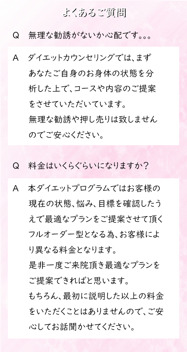 よくあるご質問
Q　　無理な勧誘がないか心配です。。。

A　　ダイエットカウンセリングでは、まずあなたご自身のお身体の状態を分析した上で、コースや内容のご提案をさせていただいています。
無理な勧誘や押し売りは致しませんのでご安心ください。

Q　　料金はいくらぐらいになりますか？

A　　本ダイエットプログラムではお客様の現在の状態、悩み、目標を確認したうえで最適なプランをご提案させて頂くフルオーダー型となる為、お客様により異なる料金となります。
是非一度ご来院頂き最適なプランをご提案できればと思います。
もちろん、最初に説明した以上の料金をいただくことはありませんので、ご安心
してお話聞かせてください。

Q　　週に何回も通わないといけないですか？

A　　当院では週に1回ペースでご来院いただいております。
コースにより１時間～２時間ほどかかりますので、ご相談の上コース選択頂ければと思います。

Q　　お支払いはどのようにすればいいですか？

A　　お客様の予算に応じたプランをご提案しますので、ご安心ください！
あらゆるお客様のご要望にお応えできるように、複数の支払い方法をご用意しております。
各種クレジット（VISA、MASTER、JCB、AMEX）、分割払い、現金払い、銀行振込などがございます。

初回のカウンセリングの料金に関しましては、現金のみのお支払いとなります。
その後の料金に関しては「結果にこだわる」ために、当院では”都度払いは行っておらず”コースでの料金設定となっております。