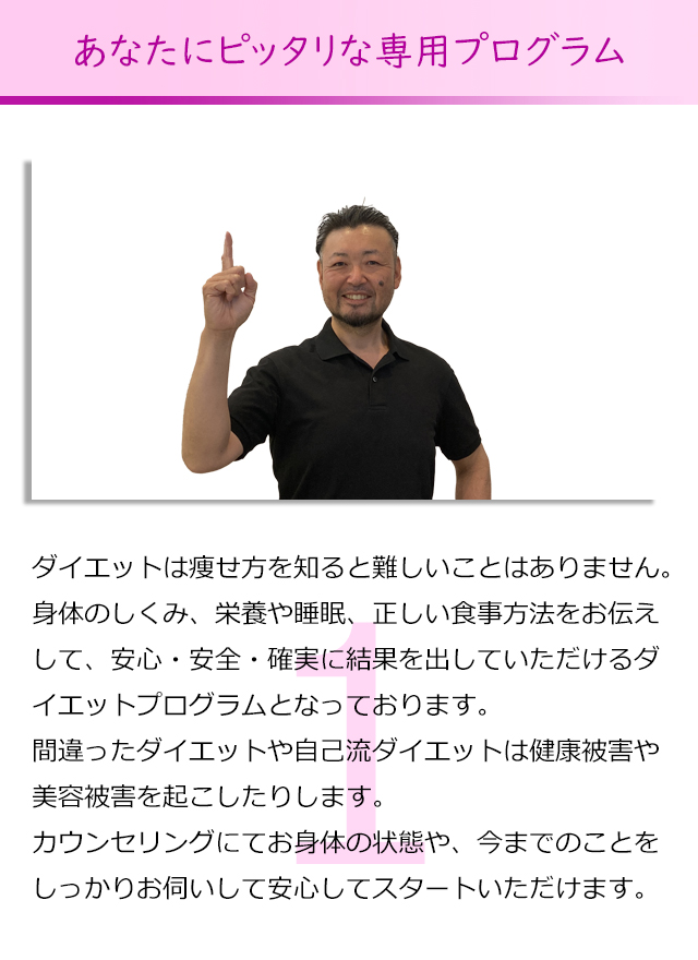 あなたにピッタリな専用プログラム
ダイエットは痩せ方を知ると難しいことはありません。
身体のしくみ、栄養や睡眠、正しい食事方法をお伝えして、
安心・安全・確実に結果を出していただけるダイエットプログラム
となっております。
間違ったダイエットや自己流ダイエットは健康被害や美容被害を起
こしたりします。
カウンセリングにてお身体の状態や、今までのことをしっかりお伺
いして安心してスタートいただけます。