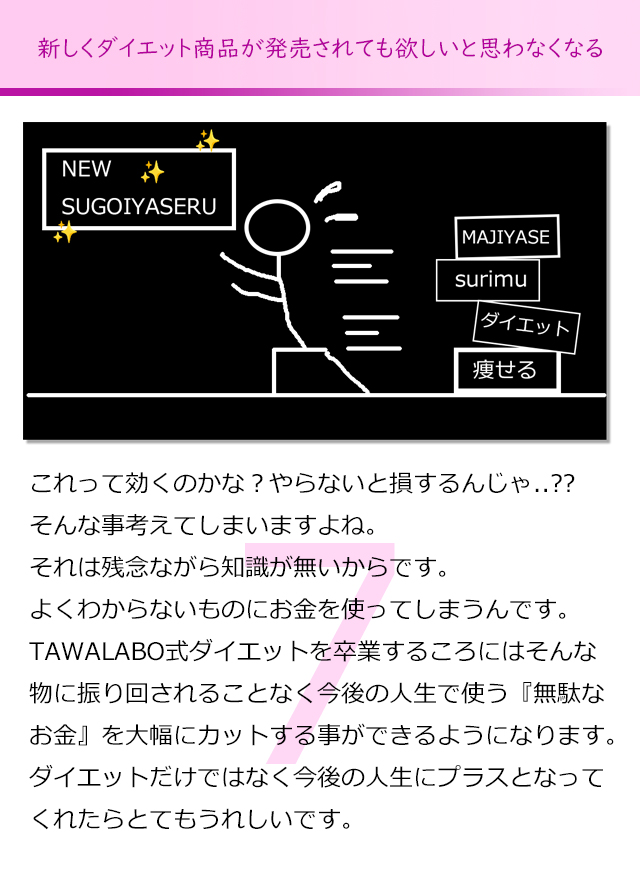 新しくダイエット商品が発売されても欲しいと思わなくなる
これって効くのかな？やらないと損するんじゃないかな。
そんな事考えてしまいますよね。
それは残念ながら知識が無いからです。
よくわからないものにお金を使ってしまうんです。
TAWALABO式ダイエットを卒業するころにはそんな物に振り回され
ることなく今後の人生で使う『無駄なお金』を大幅にカットする事が
できるようになります。
ダイエットだけではなく今後の人生にプラスとなってくれたらとても
うれしいです。