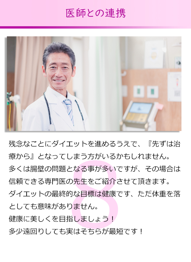 残念なことにダイエットを進めるうえで、『先ずは治療から』とな
ってしまう方がいるかもしれません。
多くは腸壁の問題となる事が多いですが、その場合は信頼できる
専門医の先生をご紹介させて頂きます。
ダイエットの最終的な目標は健康です、ただ体重を落としても意味
がありません。
健康に美しくを目指しましょう！
多少遠回りしても実はそちらが最短です！